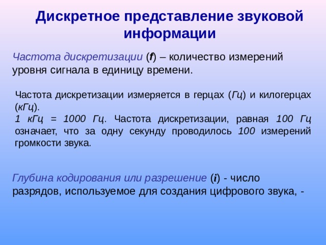 Дискретное представление звуковой информации Частота дискретизации ( f ) – количество измерений уровня сигнала в единицу времени. Частота дискретизации измеряется в герцах ( Гц ) и килогерцах ( кГц ).  1 кГц = 1000 Гц . Частота дискретизации, равная 100 Гц означает, что за одну секунду проводилось 100 измерений громкости звука. Глубина кодирования или разрешение ( i ) - число разрядов, используемое для создания цифрового звука, - 