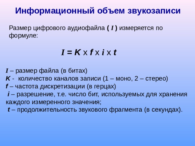  Информационный объем звукозаписи Размер цифрового аудиофайла (  I ) измеряется по формуле: I = K  x  f  x  i  x t     I   – размер файла (в битах) K  -  количество каналов записи (1 – моно, 2 – стерео) f  – частота дискретизации (в герцах )   i   – разрешение, т.е. число бит, используемых для хранения каждого измеренного значения;   t  – продолжительность звукового фрагмента (в секундах). 
