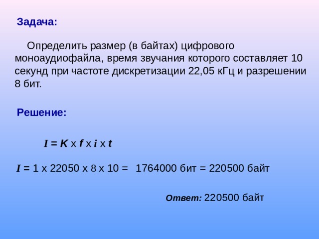 Задача:  Определить размер (в байтах) цифрового моноаудиофайла, время звучания которого составляет 10 секунд при частоте дискретизации 22,05 кГц и разрешении 8 бит. Решение: I = K  x  f  x  i  x t     I = 1 x  2205 0 x  8 x 10 =    1764000 бит = 220500 байт  Ответ:  220500 байт  