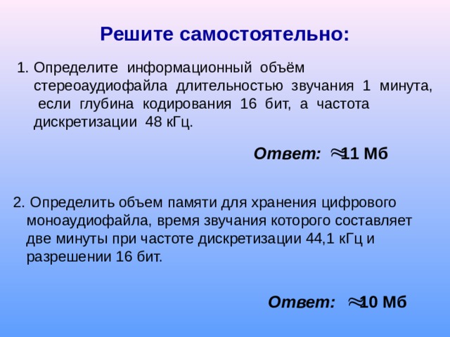 Решите самостоятельно: 1 . Определите информационный объём стереоаудиофайла длительностью звучания 1 минута, если глубина кодирования 16 бит, а частота дискретизации 48 кГц. Ответ: 11 Мб 2. Определить объем памяти для хранения цифрового моноаудиофайла, время звучания которого составляет две минуты при частоте дискретизации 44,1 кГц и разрешении 16 бит. Ответ: 10 Мб 