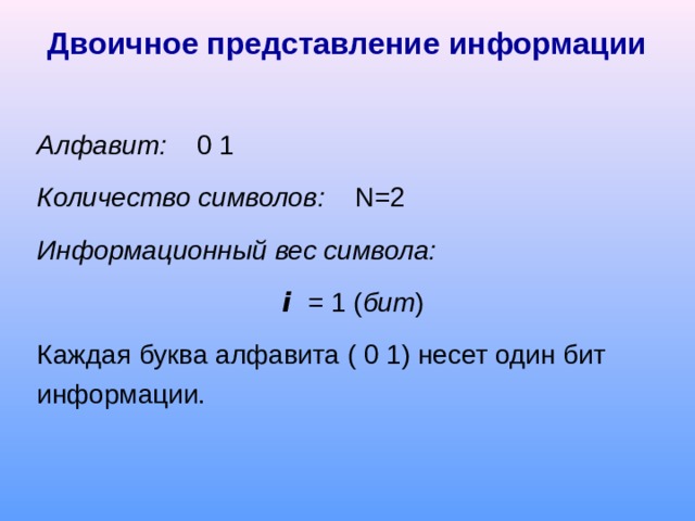 Двоичное представление информации Алфавит: 0 1 Количество символов:  N =2 Информационный вес символа:  i  = 1 ( бит ) Каждая буква алфавита ( 0 1) несет один бит информации. 