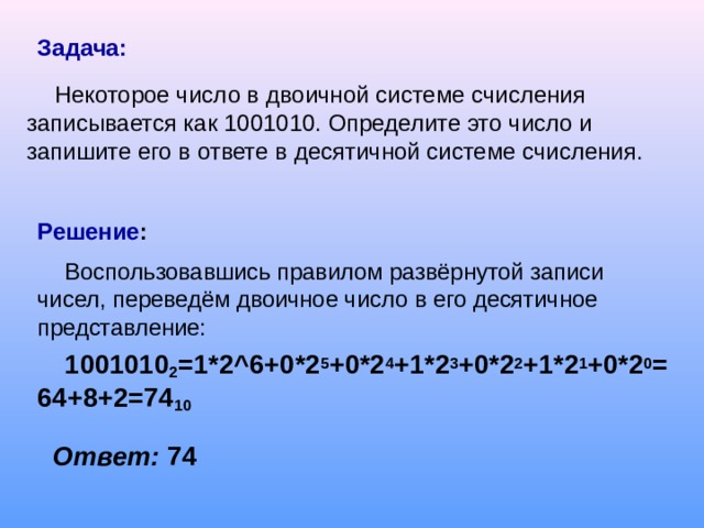 Задача:  Некоторое число в двоичной системе счисления записывается как 1001010. Определите это число и запишите его в ответе в десятичной системе счисления. Решение : Воспользовавшись правилом развёрнутой записи чисел, переведём двоичное число в его десятичное представление: 1001010 2 =1*2 ^6 +0*2 5 +0*2 4 +1*2 3 +0*2 2 +1*2 1 +0*2 0 =64+8+2=74 10     Ответ: 74 