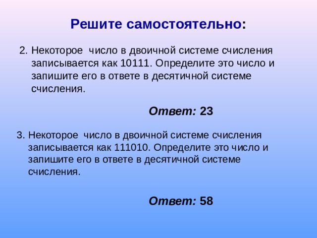 Решите самостоятельно : 2. Некоторое число в двоичной системе счисления записывается как 10111. Определите это число и запишите его в ответе в десятичной системе счисления. Ответ: 23 3. Некоторое число в двоичной системе счисления записывается как 111010. Определите это число и запишите его в ответе в десятичной системе счисления. Ответ: 58 