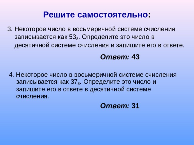 Решите самостоятельно : 3. Некоторое число в восьмеричной системе счисления записывается как 53 8 . Определите это число в десятичной системе счисления и запишите его в ответе. Ответ: 43 4. Некоторое число в восьмеричной системе счисления записывается как 37 8 . Определите это число и запишите его в ответе в десятичной системе счисления. Ответ: 31 