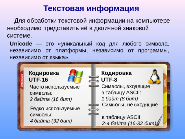 Текстовая  информация Для обработки текстовой информации на компьютере необходимо представить её в двоичной знаковой системе. Unicode — это «уникальный код для любого символа, независимо  от платформы, независимо от программы, независимо от языка» . Кодировка  UTF-16 Кодировка   UTF-8 Символы, входящие в таблицу ASCII:  1 байт (8 бит) Часто используемые символы:  2 байта (16 бит) Символы, не входящие  в таблицу ASCII:  2-4 байта (16-32 бит) Редко используемые символы:  4 байта (32 бит) 