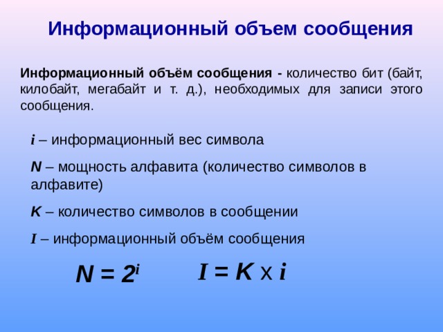 Информационный объем сообщения Информационный объём сообщения - количество бит (байт, килобайт, мегабайт и т. д.), необходимых для записи этого сообщения. i – информационный вес символа N – мощность алфавита (количество символов в алфавите) K – количество символов в сообщении I – информационный объём сообщения N = 2 i I = K x  i 
