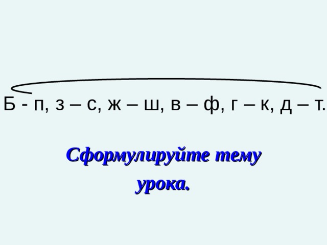 Б - п, з – с, ж – ш, в – ф, г – к, д – т. Сформулируйте тему урока. 