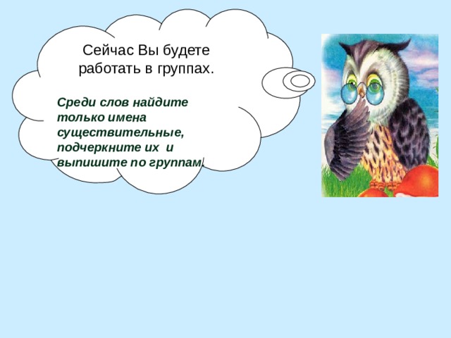 Сейчас Вы будете работать в группах.  Среди слов найдите только имена существительные, подчеркните их и выпишите по группам. 