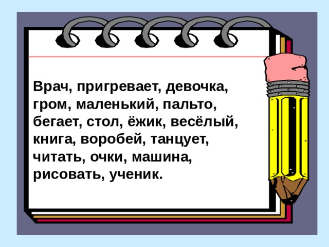 Врач, пригревает, девочка, гром, маленький, пальто,  бегает, стол, ёжик, весёлый, книга, воробей, танцует,  читать, очки, машина, рисовать, ученик.  Врач, пригревает, девочка, гром, маленький, пальто, бегает, стол, ёжик, весёлый, книга, воробей, танцует, читать, очки, машина, рисовать, ученик.  