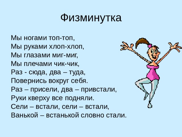 Физминутка Мы ногами топ-топ, Мы руками хлоп-хлоп, Мы глазами миг-миг, Мы плечами чик-чик, Раз - сюда, два – туда, Повернись вокруг себя. Раз – присели, два – привстали, Руки кверху все подняли. Сели – встали, сели – встали, Ванькой – встанькой словно стали. 