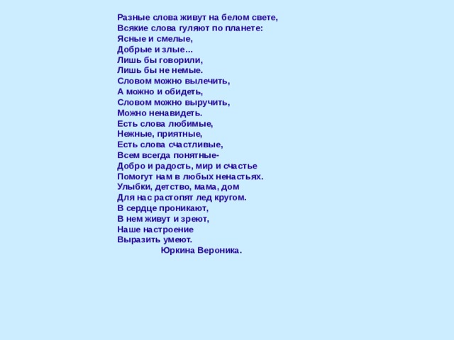 Разные слова живут на белом свете, Всякие слова гуляют по планете: Ясные и смелые, Добрые и злые… Лишь бы говорили, Лишь бы не немые. Словом можно вылечить, А можно и обидеть, Словом можно выручить, Можно ненавидеть. Есть слова любимые, Нежные, приятные, Есть слова счастливые, Всем всегда понятные- Добро и радость, мир и счастье Помогут нам в любых ненастьях. Улыбки, детство, мама, дом Для нас растопят лед кругом. В сердце проникают, В нем живут и зреют, Наше настроение Выразить умеют.  Юркина Вероника.   