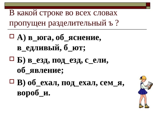 В какой строке во всех словах пропущен разделительный ъ ? А) в_юга, об_яснение, в_едливый, б_ют; Б) в_езд, под_езд, с_ели, об_явление; В) об_ехал, под_ехал, сем_я, вороб_и. 