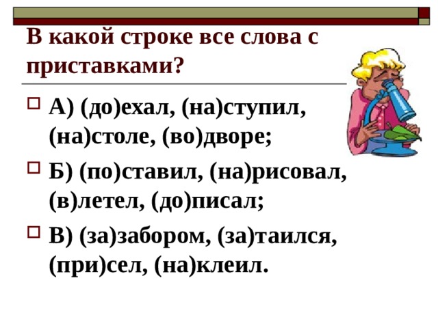 В какой строке все слова с приставками? А) (до)ехал, (на)ступил, (на)столе, (во)дворе; Б) (по)ставил, (на)рисовал, (в)летел, (до)писал; В) (за)забором, (за)таился, (при)сел, (на)клеил. 