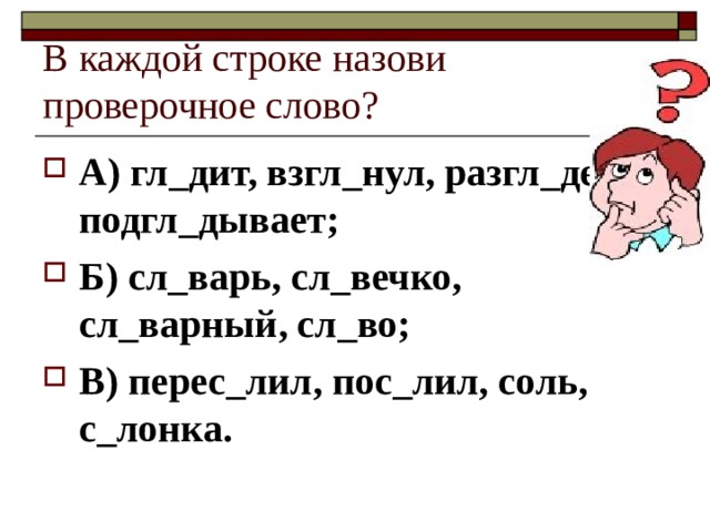 В каждой строке назови проверочное слово? А) гл_дит, взгл_нул, разгл_дел, подгл_дывает; Б) сл_варь, сл_вечко, сл_варный, сл_во; В) перес_лил, пос_лил, соль, с_лонка. 