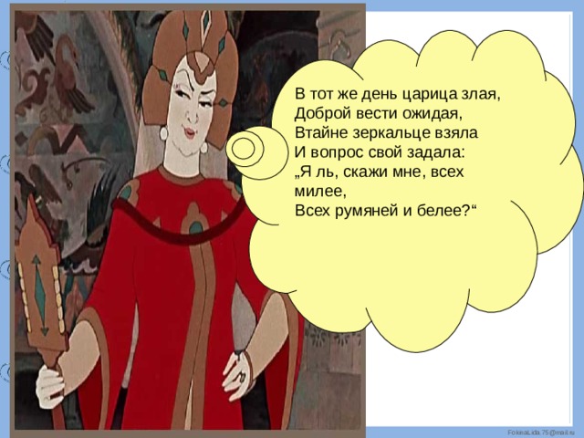 В тот же день царица злая,   Доброй вести ожидая,   Втайне зеркальце взяла   И вопрос свой задала: „ Я ль, скажи мне, всех милее, Всех румяней и белее?“ 