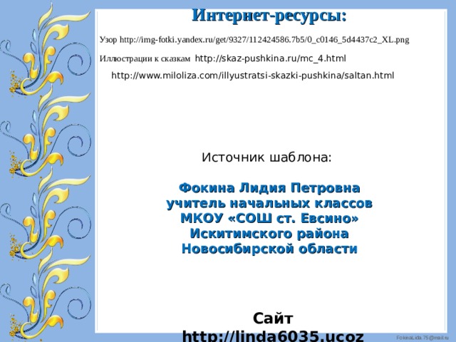 Интернет-ресурсы: Узор http://img-fotki.yandex.ru/get/9327/112424586.7b5/0_c0146_5d4437c2_XL.png Иллюстрации к сказкам http://skaz-pushkina.ru/mc_4.html  http://www.miloliza.com/illyustratsi-skazki-pushkina/saltan.html  И сточник шаблона: Фокина Лидия Петровна учитель начальных классов МКОУ «СОШ ст. Евсино» Искитимского района Новосибирской области Сайт http://linda6035.ucoz.ru/   