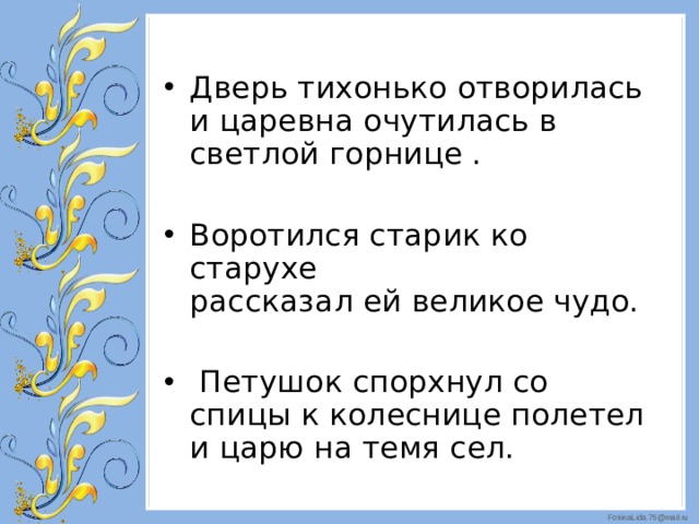 Дверь тихонько отворилась и царевна очутилась в светлой горнице . Воротился старик ко старухе  рассказал ей великое чудо.  Петушок спорхнул со спицы к колеснице полетел и царю на темя сел.  
