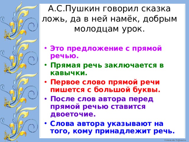 А.С.Пушкин говорил сказка ложь, да в ней намёк, добрым молодцам урок.   Это предложение с прямой речью. Прямая речь заключается в кавычки. Первое слово прямой речи пишется с большой буквы. После слов автора перед прямой речью ставится двоеточие. Слова автора указывают на того, кому принадлежит речь.  