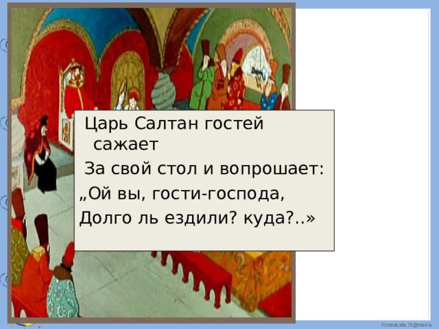 Царь Салтан гостей сажает  За свой стол и вопрошает: „ Ой вы, гости-господа, Долго ль ездили? куда?..» 