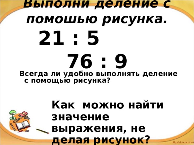   Выполни деление с помошью рисунка.   21 : 5 76 : 9 Всегда ли удобно выполнять деление с помощью рисунка?  Как можно найти значение выражения, не делая рисунок? 