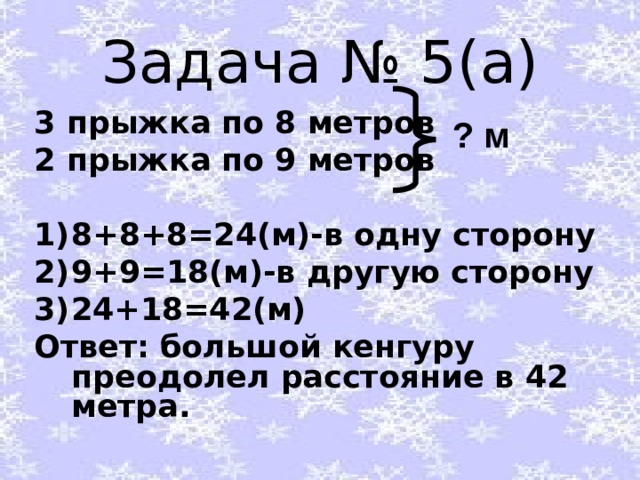 Задача № 5(а) 3 прыжка по 8 метров 2 прыжка по 9 метров  8+8+8=24(м)-в одну сторону 9+9=18(м)-в другую сторону 24+18=42(м) Ответ: большой кенгуру преодолел расстояние в 42 метра. ? м 