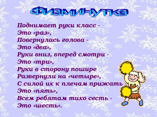 Поднимает руки класс - Это «раз», Повернулась голова - Это «два», Руки вниз, вперед смотри - Это «три», Руки в сторону пошире Развернули на «четыре», С силой их к плечам прижать - Это «пять», Всем ребятам тихо сесть - Это «шесть». 