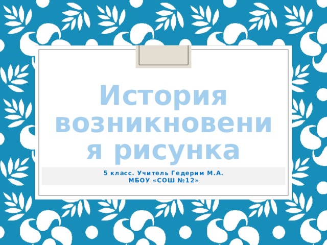 История возникновения рисунка 5 класс. Учитель Гедерим М.А. МБОУ «СОШ №12» 