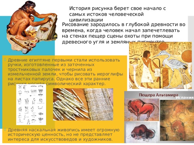 История рисунка берет свое начало с самых истоков человеческой цивилизации Рисование зародилось в глубокой древности во времена, когда человек начал запечетлевать на стенах пещер сцены охоты при помощи древесного угля и земляных пигментов. Древние египтяне первыми стали использовать ручки, изготовленные из заточенных тростниковых палочек и чернила из измельченной земли, чтобы рисовать иероглифы на листах папируса. Однако все эти ранние рисунки носили символический характер. Древняя наскальная живопись имеет огромную историческую ценность, но не представляет интереса для искусствоведов и художников. Испания 