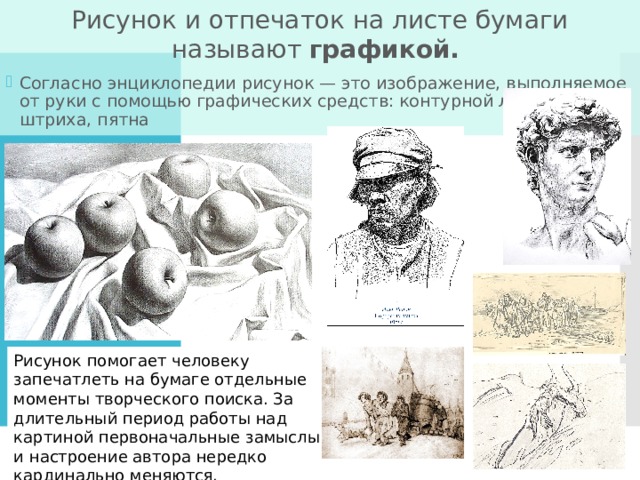 Рисунок и отпечаток на листе бумаги называют графикой. Согласно энциклопедии рисунок — это изображение, выполняемое от руки с помощью графических средств: контурной линии, штриха, пятна Рисунок помогает человеку запечатлеть на бумаге отдельные моменты творческого поиска. За длительный период работы над картиной первоначальные замыслы и настроение автора нередко кардинально меняются. 