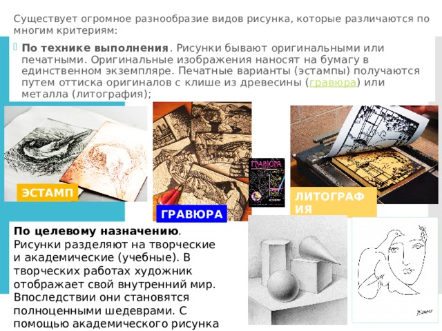 Существует огромное разнообразие видов рисунка, которые различаются по многим критериям: По технике выполнения . Рисунки бывают оригинальными или печатными. Оригинальные изображения наносят на бумагу в единственном экземпляре. Печатные варианты (эстампы) получаются путем оттиска оригиналов с клише из древесины ( гравюра ) или металла (литография); ЭСТАМП ЛИТОГРАФИЯ ГРАВЮРА По целевому назначению . Рисунки разделяют на творческие и академические (учебные). В творческих работах художник отображает свой внутренний мир. Впоследствии они становятся полноценными шедеврами. С помощью академического рисунка будущие мастера оттачивают технику исполнения. 