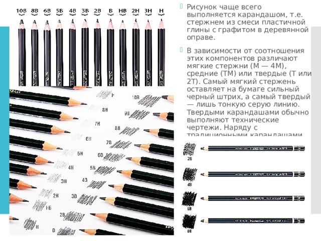 Рисунок чаще всего выполняется карандашом, т.е. стержнем из смеси пластичной глины с графитом в деревянной оправе. В зависимости от соотношения этих компонентов различают мягкие стержни (M — 4M), средние (TM) или твердые (Т или 2Т). Самый мягкий стержень оставляет на бумаге сильный черный штрих, а самый твердый — лишь тонкую серую линию. Твердыми карандашами обычно выполняют технические чертежи. Наряду с традиционными карандашами существуют также химические, со стержнями из графита с примесью красителей 