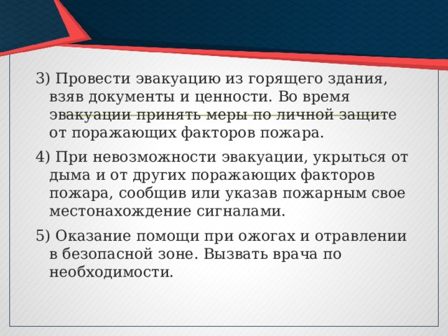 3) Провести эвакуацию из горящего здания, взяв документы и ценности. Во время эвакуации принять меры по личной защите от поражающих факторов пожара. 4) При невозможности эвакуации, укрыться от дыма и от других поражающих факторов пожара, сообщив или указав пожарным свое местонахождение сигналами. 5) Оказание помощи при ожогах и отравлении в безопасной зоне. Вызвать врача по необходимости. 
