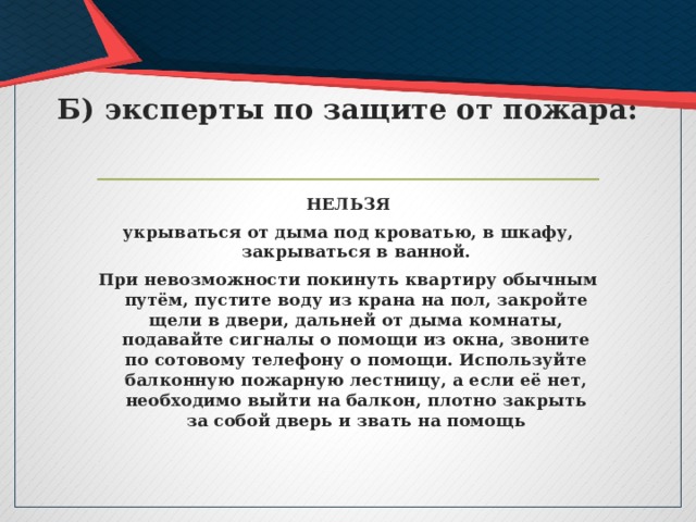 Б) эксперты по защите от пожара: НЕЛЬЗЯ укрываться от дыма под кроватью, в шкафу, закрываться в ванной. При невозможности покинуть квартиру обычным путём, пустите воду из крана на пол, закройте щели в двери, дальней от дыма комнаты, подавайте сигналы о помощи из окна, звоните по сотовому телефону о помощи. Используйте балконную пожарную лестницу, а если её нет, необходимо выйти на балкон, плотно закрыть за собой дверь и звать на помощь 