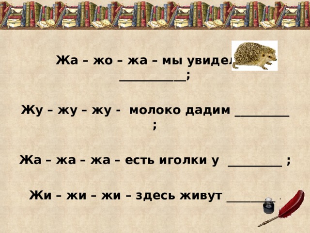 Жа – жо – жа – мы увидели ___________;  Жу – жу – жу - молоко дадим _________ ;  Жа – жа – жа – есть иголки у _________ ;  Жи – жи – жи – здесь живут ________ . 