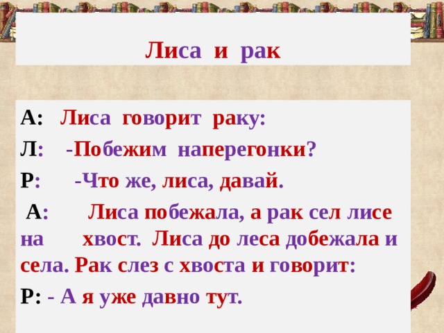 Ли са  и  ра к А: Ли са го во ри т ра ку: Л : - По бе жи м на пе ре го н ки ? Р : -Ч то же, ли са, да ва й .  А : Ли са по бе жа ла, а ра к  се л ли се на х во с т. Ли са до ле са до бе жа ла и се ла. Ра к с ле з с х во с та и го во ри т : Р: - А я у же да в но ту т. 
