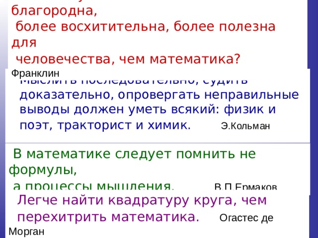  Какая наука может быть более благородна,  более восхитительна, более полезна для  человечества, чем математика?  Франклин   Мыслить последовательно, судить доказательно, опровергать неправильные выводы должен уметь всякий: физик и поэт, тракторист и химик.  Э.Кольман  В математике следует помнить не формулы,  а процессы мышления.  В.П.Ермаков   Легче найти квадратуру круга, чем  перехитрить математика.  Огастес де Морган 