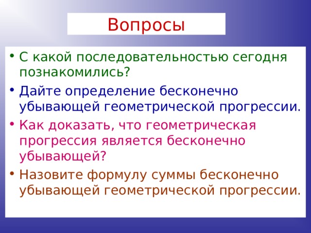 Вопросы С какой последовательностью сегодня познакомились? Дайте определение бесконечно убывающей геометрической прогрессии. Как доказать, что геометрическая прогрессия является бесконечно убывающей? Назовите формулу суммы бесконечно убывающей геометрической прогрессии. 