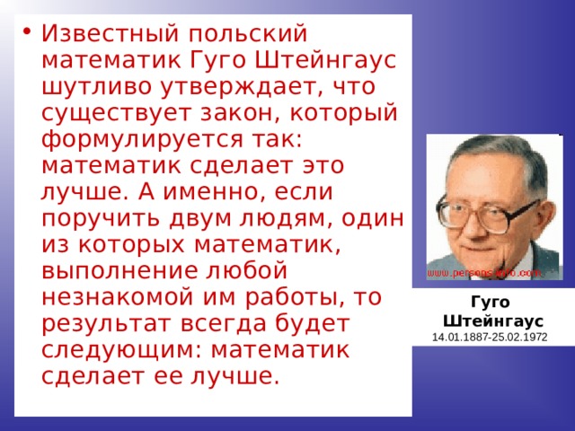 Известный польский математик Гуго Штейнгаус шутливо утверждает, что существует закон, который формулируется так: математик сделает это лучше. А именно, если поручить двум людям, один из которых математик, выполнение любой незнакомой им работы, то результат всегда будет следующим: математик сделает ее лучше. Гуго Штейнгаус 14.01.1887-25.02.1972 