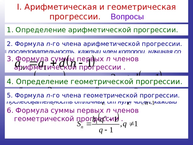 I . Арифметическая и геометрическая прогрессии. Вопросы 1. Определение арифметической прогрессии. Арифметической прогрессией называется последовательность, каждый член которой, начиная со второго, равен предыдущему члену, сложенному с одним и тем же числом. 2. Формула n -го члена арифметической прогрессии. 3. Формула суммы первых n членов арифметической прогрессии . 4. Определение геометрической прогрессии. Геометрической прогрессией называется последовательность отличных от нуля чисел, каждый член которой, начиная со второго, равен предыдущему члену, умноженному на одно и то же число  5. Формула n -го члена геометрической прогрессии. 6. Формула суммы первых n членов геометрической прогрессии . 