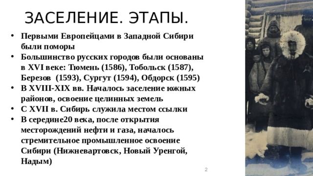 ЗАСЕЛЕНИЕ. ЭТАПЫ. Первыми Европейцами в Западной Сибири были поморы Большинство русских городов были основаны в XVI веке: Тюмень (1586), Тобольск (1587), Березов (1593), Сургут (1594), Обдорск (1595) В XVIII-XIX вв. Началось заселение южных районов, освоение целинных земель С XVII в. Сибирь служила местом ссылки В середине20 века, после открытия месторождений нефти и газа, началось стремительное промышленное освоение Сибири (Нижневартовск, Новый Уренгой, Надым)  