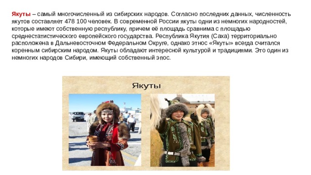Якуты – самый многочисленный из сибирских народов. Согласно последних данных, численность якутов составляет 478 100 человек. В современной России якуты одни из немногих народностей, которые имеют собственную республику, причем её площадь сравнима с площадью среднестатистического европейского государства. Республика Якутия (Саха) территориально расположена в Дальневосточном Федеральном Округе, однако этнос «Якуты» всегда считался коренным сибирским народом. Якуты обладают интересной культурой и традициями. Это один из немногих народов Сибири, имеющий собственный эпос. 