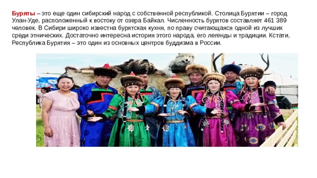 Буряты  – это еще один сибирский народ с собственной республикой. Столица Бурятии – город Улан-Уде, расположенный к востоку от озера Байкал. Численность бурятов составляет 461 389 человек. В Сибири широко известна бурятская кухня, по праву считающаяся одной из лучших среди этнических. Достаточно интересна история этого народа, его легенды и традиции. Кстати, Республика Бурятия – это один из основных центров буддизма в России. 