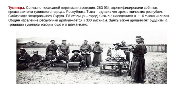 Тувинцы.  Согласно последней переписи населения, 263 934 идентифицировали себя как представители тувинского народа. Республика Тыва – одна из четырех этнических республик Сибирского Федерального Округа. Её столица – город Кызыл с населением в  110 тысяч человек. Общее население республики приближается к 300 тысячам. Здесь также процветает буддизм, а традиции тувинцев говорят еще и о шаманизме. 