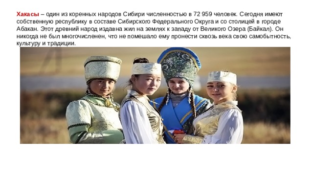 Хакасы  – один из коренных народов Сибири численностью в 72 959 человек. Сегодня имеют собственную республику в составе Сибирского Федерального Округа и со столицей в городе Абакан. Этот древний народ издавна жил на землях к западу от Великого Озера (Байкал). Он никогда не был многочисленен, что не помешало ему пронести сквозь века свою самобытность, культуру и традиции. 