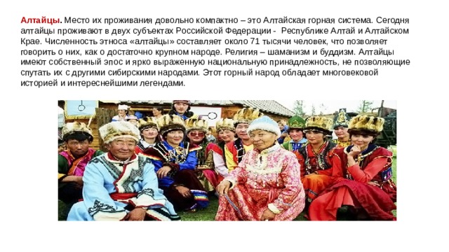 Алтайцы .  Место их проживания довольно компактно – это Алтайская горная система. Сегодня алтайцы проживают в двух субъектах Российской Федерации -  Республике Алтай и Алтайском Крае. Численность этноса «алтайцы» составляет около 71 тысячи человек, что позволяет говорить о них, как о достаточно крупном народе. Религия – шаманизм и буддизм. Алтайцы имеют собственный эпос и ярко выраженную национальную принадлежность, не позволяющие спутать их с другими сибирскими народами. Этот горный народ обладает многовековой историей и интереснейшими легендами. 