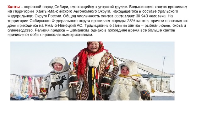 Ханты   – коренной народ Сибири, относящийся к угорской группе. Большинство хантов проживает на территории  Ханты-Мансийского Автономного Округа, находящегося в составе Уральского Федерального Округа России. Общая численность хантов составляет 30 943 человека. На территории Сибирского Федерального округа проживает порядка 35% хантов, причем основная их доля приходится на Ямало-Ненецкий АО. Традиционные занятия хантов – рыбная ловля, охота и оленеводство. Религия предков – шаманизм, однако в последнее время все больше хантов причисляют себя к православным христианам. 