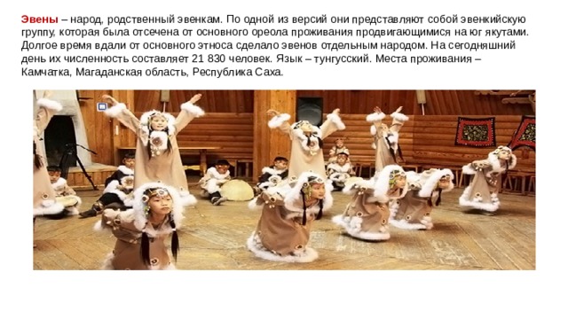 Эвены  – народ, родственный эвенкам. По одной из версий они представляют собой эвенкийскую группу, которая была отсечена от основного ореола проживания продвигающимися на юг якутами. Долгое время вдали от основного этноса сделало эвенов отдельным народом. На сегодняшний день их численность составляет 21 830 человек. Язык – тунгусский. Места проживания – Камчатка, Магаданская область, Республика Саха. 