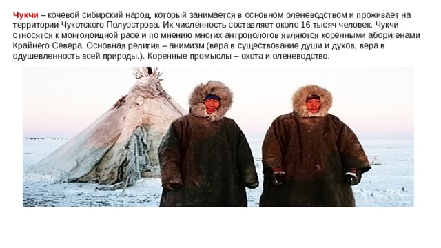 Чукчи   – кочевой сибирский народ, который занимается в основном оленеводством и проживает на территории Чукотского Полуострова. Их численность составляет около 16 тысяч человек. Чукчи относятся к монголоидной расе и по мнению многих антропологов являются коренными аборигенами Крайнего Севера. Основная религия – анимизм (вера в существование души и духов, вера в одушевленность всей природы.). Коренные промыслы – охота и оленеводство. 