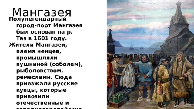 Мангазея Полулегендарный город-порт Мангазея был основан на р. Таз в 1601 году. Жители Мангазеи, племя ненцев, промышляли пушниной (соболем), рыболовством, ремеслами. Сюда приезжали русские купцы, которые привозили отечественные и западноевропейские товары, а увозили пушнину. В 1672 году город сгорел и больше не восстанавливался.  