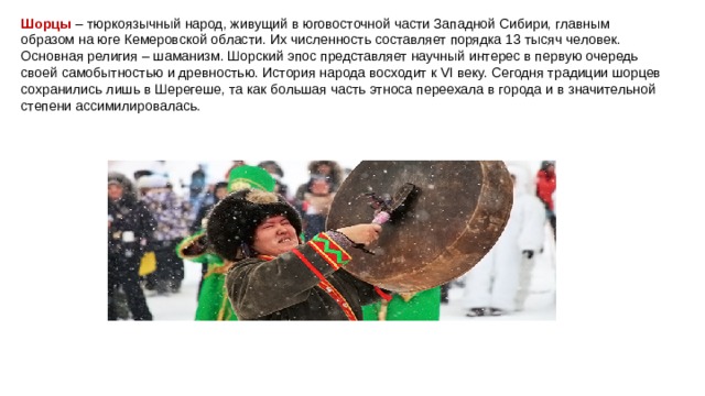 Шорцы   – тюркоязычный народ, живущий в юговосточной части Западной Сибири, главным образом на юге Кемеровской области. Их численность составляет порядка 13 тысяч человек. Основная религия – шаманизм. Шорский эпос представляет научный интерес в первую очередь своей самобытностью и древностью. История народа восходит к VI веку. Сегодня традиции шорцев сохранились лишь в Шерегеше, та как большая часть этноса переехала в города и в значительной степени ассимилировалась. 